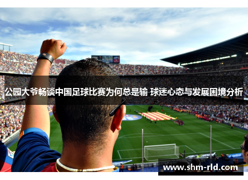 公园大爷畅谈中国足球比赛为何总是输 球迷心态与发展困境分析