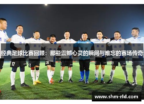 经典足球比赛回顾：那些震撼心灵的瞬间与难忘的赛场传奇